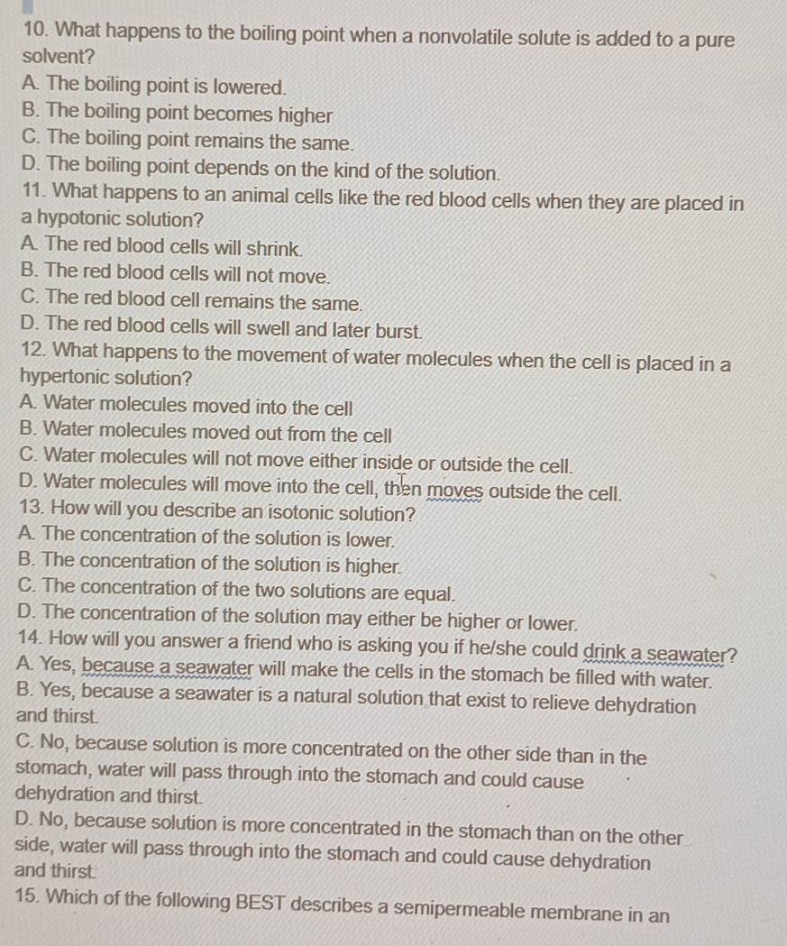 What happens to the boiling point when a nonvolatile solute is added to a pure
solvent?
A. The boiling point is lowered.
B. The boiling point becomes higher
C. The boiling point remains the same.
D. The boiling point depends on the kind of the solution.
11. What happens to an animal cells like the red blood cells when they are placed in
a hypotonic solution?
A. The red blood cells will shrink.
B. The red blood cells will not move.
C. The red blood cell remains the same.
D. The red blood cells will swell and later burst.
12. What happens to the movement of water molecules when the cell is placed in a
hypertonic solution?
A. Water molecules moved into the cell
B. Water molecules moved out from the cell
C. Water molecules will not move either inside or outside the cell.
D. Water molecules will move into the cell, then moves outside the cell.
13. How will you describe an isotonic solution?
A. The concentration of the solution is lower.
B. The concentration of the solution is higher.
C. The concentration of the two solutions are equal.
D. The concentration of the solution may either be higher or lower.
14. How will you answer a friend who is asking you if he/she could drink a seawater?
A. Yes, because a seawater will make the cells in the stomach be filled with water.
B. Yes, because a seawater is a natural solution that exist to relieve dehydration
and thirst.
C. No, because solution is more concentrated on the other side than in the
stomach, water will pass through into the stomach and could cause
dehydration and thirst.
D. No, because solution is more concentrated in the stomach than on the other
side, water will pass through into the stomach and could cause dehydration
and thirst.
15. Which of the following BEST describes a semipermeable membrane in an