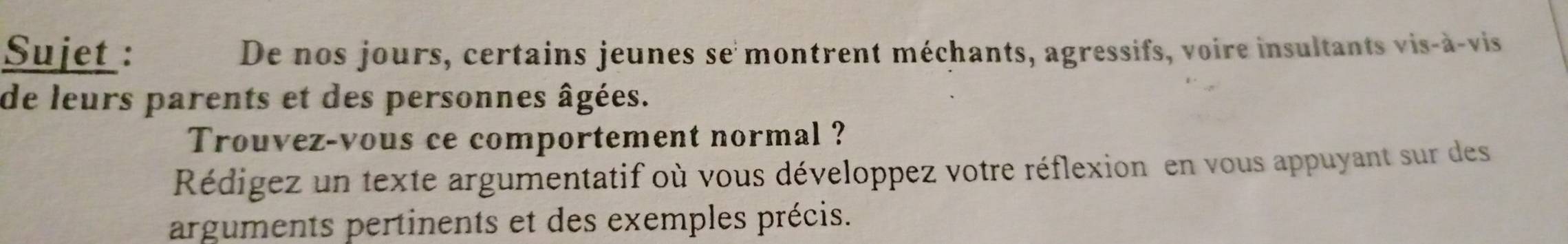 Sujet : De nos jours, certains jeunes se montrent méchants, agressifs, voire insultants vis-à-vis 
de leurs parents et des personnes âgées. 
Trouvez-vous ce comportement normal ? 
Rédigez un texte argumentatif où vous développez votre réflexion en vous appuyant sur des 
arguments pertinents et des exemples précis.