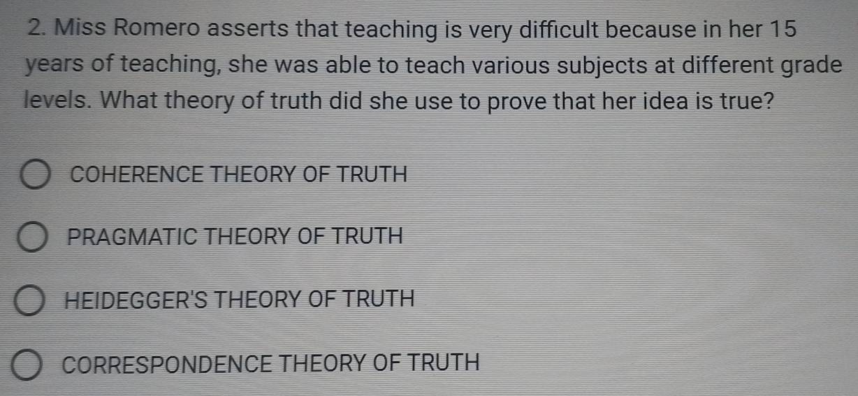 Miss Romero asserts that teaching is very difficult because in her 15
years of teaching, she was able to teach various subjects at different grade
levels. What theory of truth did she use to prove that her idea is true?
COHERENCE THEORY OF TRUTH
PRAGMATIC THEORY OF TRUTH
HEIDEGGER'S THEORY OF TRUTH
CORRESPONDENCE THEORY OF TRUTH