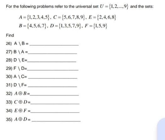 For the following problems refer to the universal set U= 1,2,...,9 and the sets:
A= 1,2,3,4,5 , C= 5,6,7,8,9 , E= 2,4,6,8
B= 4,5,6,7 , D= 1,3,5,7,9 , F= 1,5,9
Find 
26) A|B= _ 
27) B|A= _ 
28) D|E= _ 
29) F|D= _ 
30) A|C= _ 
31) D|F= _ 
32) Aoplus B= _ 
33) Coplus D= _ 
34) Eoplus F= _ 
35) Aoplus D= _