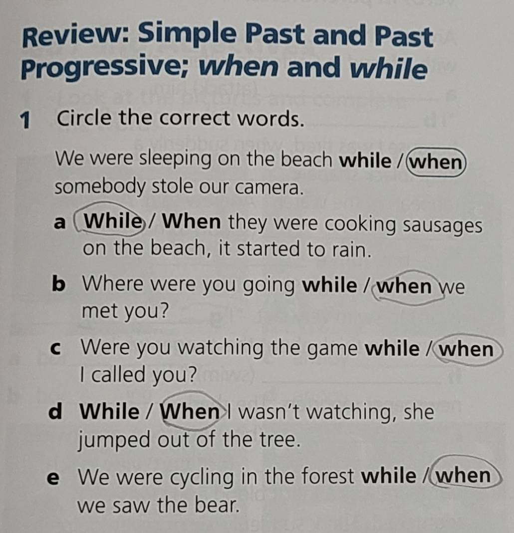 Review: Simple Past and Past
Progressive; when and while
1 Circle the correct words.
We were sleeping on the beach while /when
somebody stole our camera.
a While / When they were cooking sausages
on the beach, it started to rain.
b Where were you going while / when we
met you?
c Were you watching the game while / when
I called you?
d While / When I wasn't watching, she
jumped out of the tree.
e We were cycling in the forest while / when
we saw the bear.