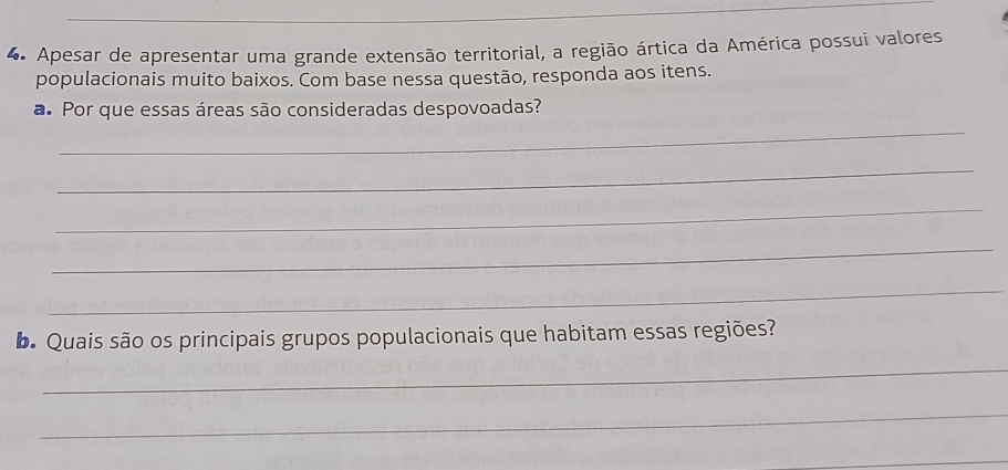 Apesar de apresentar uma grande extensão territorial, a região ártica da América possui valores 
populacionais muito baixos. Com base nessa questão, responda aos itens. 
_ 
a. Por que essas áreas são consideradas despovoadas? 
_ 
_ 
_ 
_ 
b Quais são os principais grupos populacionais que habitam essas regiões? 
_ 
_ 
_