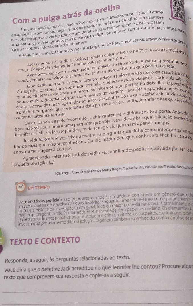 Com a pulga atrás da orelha
Em uma história policial, não existe lugar para crimes sem punição. O crimi-
noso, seja ele um ladrão, seja um sequestrador ou seja um assassino, será sempre L
2.
descoberto após a investigação de um detetive. Esse personagem é o principal em
uma narrativa desse gênero, pois é ele quem fica com a pulga atrás da orelha, sempre raco
para descobrir a identidade do criminoso.
A seguir, leia um dos contos do escritor Edgar Allan Poe, que é considerado o inventor dese 
Jack chegou à casa do suspeito, prendeu o distintivo no peito e tocou a campainha.(
moça, de aproximadamente 25 anos, veio atender a porta.
Apresentou-se como investigador da polícia de Nova York. A moça apresentou-se o
sendo Jennifer, convidou-o a entrar e a sentar e perguntou no que poderia ajudar
Já sentado num sofá de couro branco, indagou pelo suposto dono da casa, Nick Velmo
A moça lhe contou, com voz quase trêmula, que este estava viajando. Jack quis saber de
quando ele estava viajando e a moça lhe informou que partira há dois dias. Especulando
pouco mais, o detetive perguntou o motivo da viagem. Jennifer respondeu meio secame
que se tratava de uma viagem de negócios. Desconfiando do que acabara de ouvir, passou p
a próxima pergunta, que se referia à data provável da sua volta. Jennifer disse que Níck dev
voltar na próxima semana.
Desculpando-se pelo incômodo, Jack levantou-se e dirigiu-se até a porta. Antes de ire
bora, não resistiu a uma última pergunta que objetivava descobrir qual a ligação existente er
Jennifer e Nick. Ela lhe respondeu, meio sem graça, que eram apenas amigos.
Incrédulo, o detetive arriscou mais uma pergunta que tinha como intenção saber qua
tempo fazia que eles se conheciam. Ela lhe respondeu que conhecera Nick há cerca de
anos, numa viagem à Europa.
Agradecendo a atenção, Jack despediu-se. Jennifer despediu-se, aliviada por ter se lin
daquela situação. [...]
POE, Edgar Allan. O mistério de Marie Róget. Tradução: Ary Nicodemos Trentin. São Paulo : P
EM TEMPO
As narrativas policiais são populares em todo o mundo e compõem um gênero que inclu
mistério que se desenvolve em duas histórias. Enquanto uma refere-se ao crime propriamente o
outra é a história da investigação em geral, foco da maior parte da narrativa. Normalmente, o 
nagem protagonista não é o narrador. Esse, na verdade, tem papel secundário. Os elementos cia
da estrutura de uma narrativa policial incluem o crime, a vítima, os suspeitos, o criminoso, o dete
investigação propriamente dita e a solução. O gênero também é conhecido como narrativa de em
TEXTO E CONTEXTO
Responda, a seguir, às perguntas relacionadas ao texto.
Você diria que o detetive Jack acreditou no que Jennifer lhe contou? Procure algur
texto que comprovem sua resposta e copie-as a seguir.
_
_