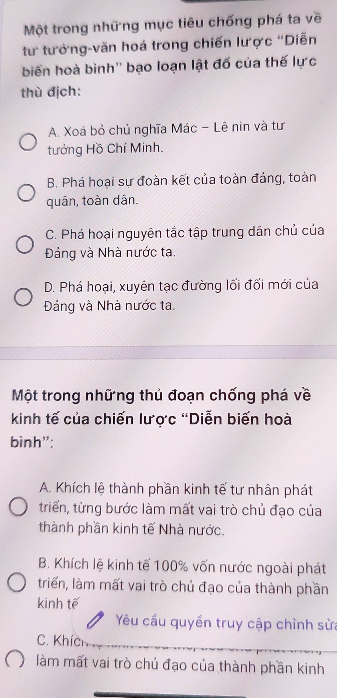 Một trong những mục tiêu chống phá ta về
tư tưởng-văn hoá trong chiến lược 'Diễn
biến hoà bình'' bạo loạn lật đổ của thế lực
thù địch:
A. Xoá bỏ chủ nghĩa Mác - Lê nin và tư
tưởng Hồ Chí Minh.
B. Phá hoại sự đoàn kết của toàn đảng, toàn
quân, toàn dân.
C. Phá hoại nguyên tắc tập trung dân chủ của
Đảng và Nhà nước ta.
D. Phá hoại, xuyên tạc đường lối đổi mới của
Đảng và Nhà nước ta.
Một trong những thủ đoạn chống phá về
kinh tế của chiến lược "Diễn biến hoà
bình":
A. Khích lệ thành phần kinh tế tư nhân phát
triển, từng bước làm mất vai trò chủ đạo của
thành phần kinh tế Nhà nước.
B. Khích lệ kinh tế 100% vốn nước ngoài phát
triển, làm mất vai trò chủ đạo của thành phần
kinh tế
Yêu cầu quyền truy cập chỉnh sửa
C. Khích
làm mất vai trò chủ đạo của thành phần kinh