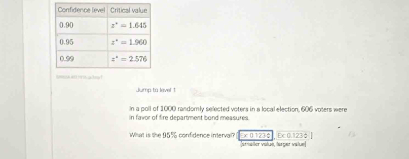 Jump to level 1
In a poll of 1000 randomly selected voters in a local election, 606 voters were
in favor of fire department bond measures.
What is the 95% confidence interval? [ Ex 0.123 $  Ex 0.123 0
(smaller value, larger value)