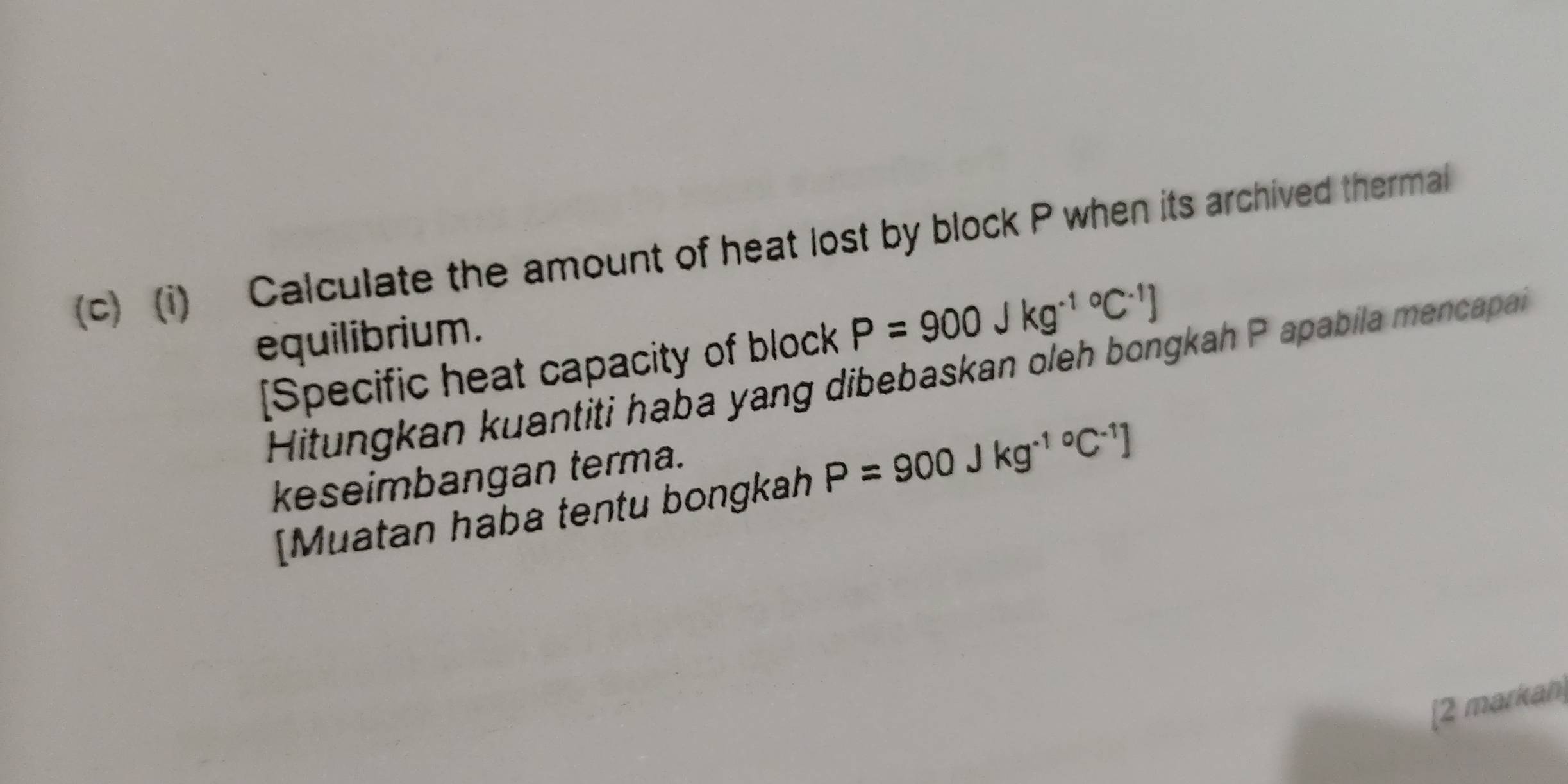 Calculate the amount of heat lost by block P when its archived thermal 
equilibrium. 
[Specific heat capacity of block P=900Jkg^((-1)°C^-1)]
Hitungkan kuantiti haba yang dibebaskan oleh bongkah P apabila mencapai 
keseimbangan terma. 
[Muatan haba tentu bongkah P=900Jkg^((-1)°C^-1)]
[2 markan