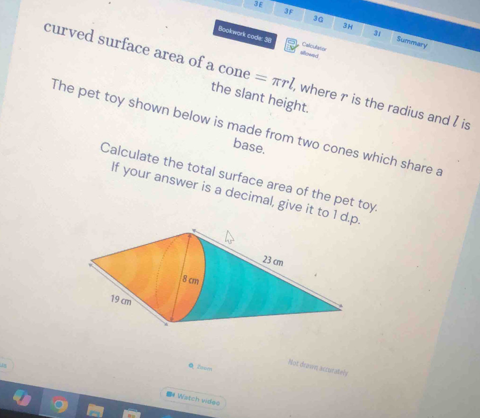 3E 
3F 
3H 
31 
3G Summary 
Bookwork code: 3B Calculator 
allowed 
curved surface area of a cone =π rl , where r is the radius and I is 
the slant height. 
The pet toy shown below is made from two cones which share a 
base. 
Calculate the total surface area of the pet toy 
If your answer is a decimal, give it to 1 d.p 
4s Q Zoom 
Not drawn accurately 
Watch video