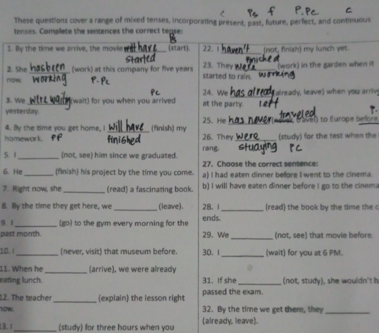 These questions cover a range of mixed tenses, incorporating present, past, future, perfect, and continuous
tenses. Complete the sentences the correct tease:
_
1. By the time we arrive, the movie _(start). 22. 1 (not, finish) my lunch yet.
2. She_ (work) at this company for five years 23. They_ (work) in the garden when it
now. started to rain.
24. We _already, leave) when you arriv
3. We_ (wait) for you when you arrived at the party.
yesterday.
25. He _ (nover, Davel) to Europe before.
4. By the time you get home, I_ (finish) my 26. They _(study) for the test when the
homework.
5. 1_ (not, see) him since we graduated. rang.
27. Choose the correct sentence:
6. He_ (finish) his project by the time you come. a) I had eaten dinner before I went to the cinema.
7. Right now, she_ (read) a fascinating book. b) I will have eaten dinner before I go to the cinem
8. By the time they get here, we _(leave). 28. 1 _(read) the book by the time the c
9.1 _(go) to the gym every morning for the ends.
past month. 29. We _(not, see) that movie before.
10. i_ (never, visit) that museum before. 30. 1_ (wait) for you at 6 PM.
11. When he _(arrive), we were already
eating lunch. 31. If she _(not, study), she wouldn't h
12. The teacher _(explain) the lesson right passed the exam.
10W. 32. By the time we get there, they_
13. 1_ (study) for three hours when you (already, leave).