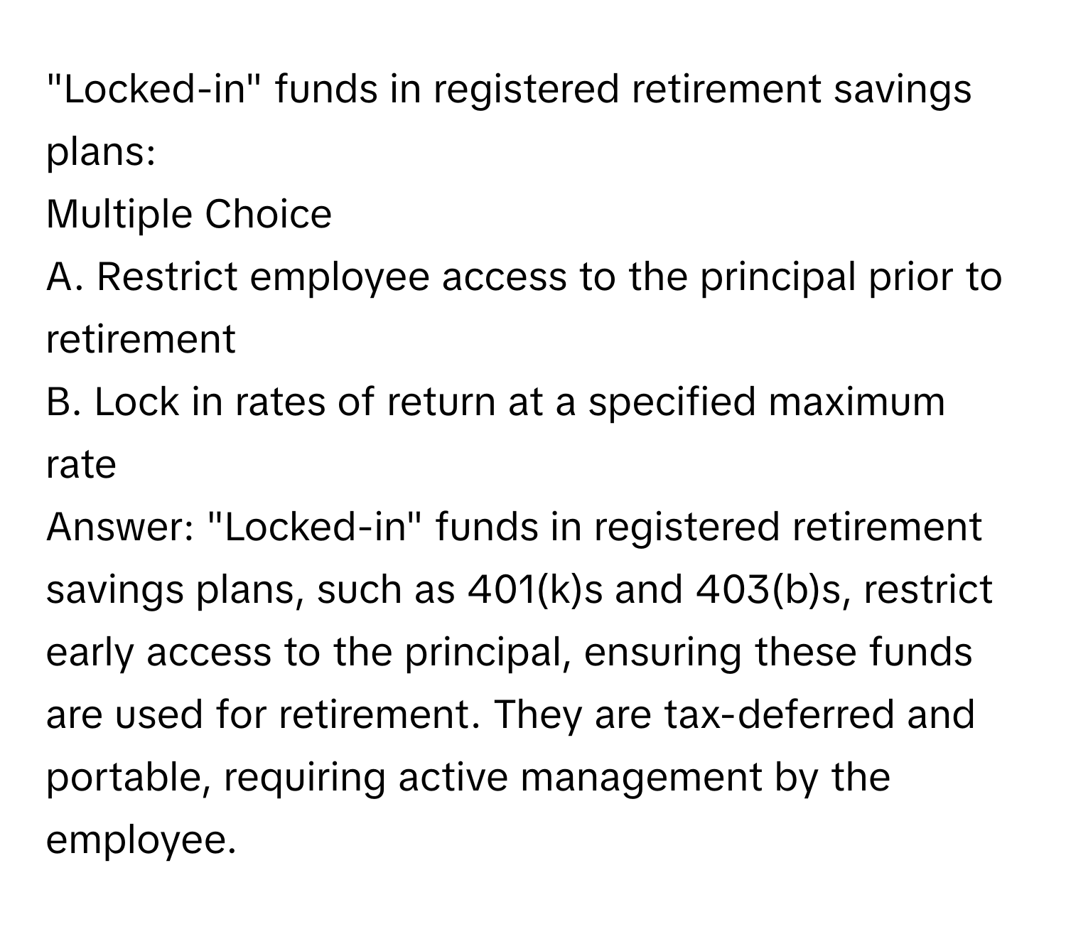 "Locked-in" funds in registered retirement savings plans:

Multiple Choice
A. Restrict employee access to the principal prior to retirement
B. Lock in rates of return at a specified maximum rate

Answer:  "Locked-in" funds in registered retirement savings plans, such as 401(k)s and 403(b)s, restrict early access to the principal, ensuring these funds are used for retirement. They are tax-deferred and portable, requiring active management by the employee.