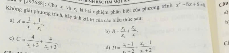 Trình bậc hai một ăn 
1 9 [297688]: Cho x_1 và x_2 là hai nghiệm phân biệt của phương trình x^2-8x+6=0 Câu 
a) 
Không giải phương trình, hãy tính giá trị của các biểu thức sau: 
a) A=frac 1x_1+frac 1x_2. 
b 
c) C=frac 4x_1+3+frac 4x_2+3. 
b) B=frac x_1x_2+frac x_2x_1. 
d) D=frac x_1-1x_1+2+frac x_2-1x_1+2. 
C