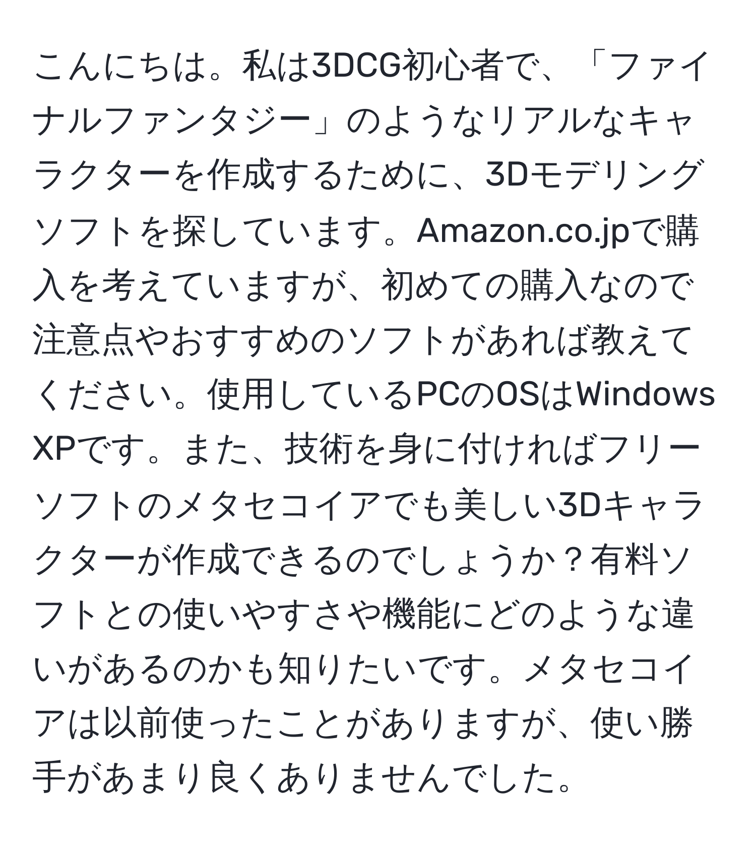 こんにちは。私は3DCG初心者で、「ファイナルファンタジー」のようなリアルなキャラクターを作成するために、3Dモデリングソフトを探しています。Amazon.co.jpで購入を考えていますが、初めての購入なので注意点やおすすめのソフトがあれば教えてください。使用しているPCのOSはWindows XPです。また、技術を身に付ければフリーソフトのメタセコイアでも美しい3Dキャラクターが作成できるのでしょうか？有料ソフトとの使いやすさや機能にどのような違いがあるのかも知りたいです。メタセコイアは以前使ったことがありますが、使い勝手があまり良くありませんでした。