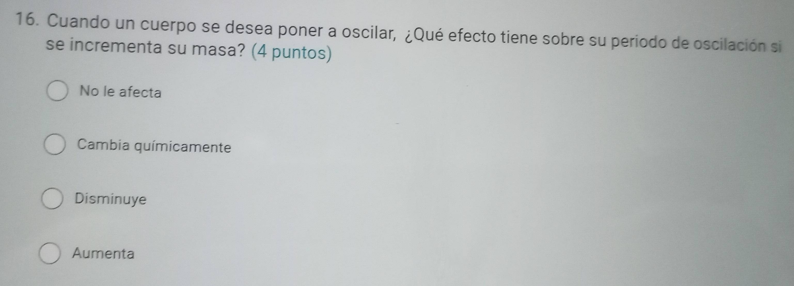 Cuando un cuerpo se desea poner a oscilar, ¿Qué efecto tiene sobre su periodo de oscilación si
se incrementa su masa? (4 puntos)
No le afecta
Cambia químicamente
Disminuye
Aumenta