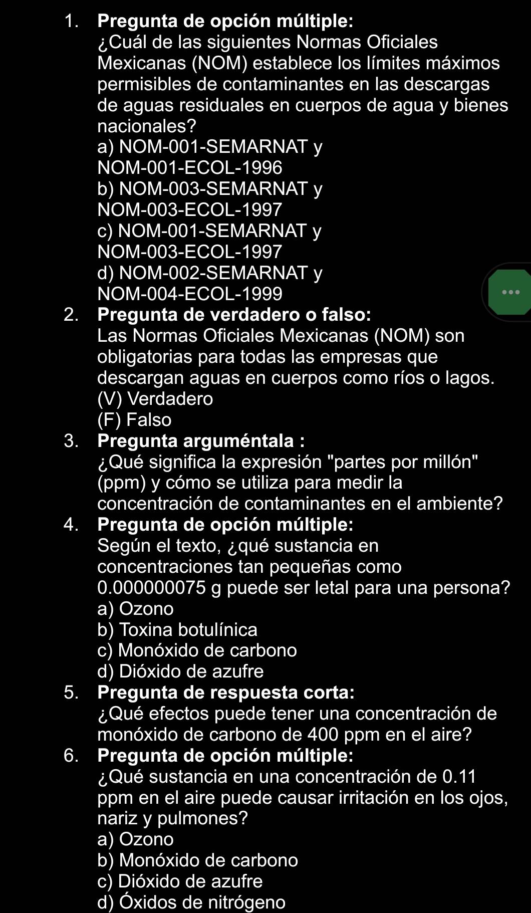 Pregunta de opción múltiple:
¿Cuál de las siguientes Normas Oficiales
Mexicanas (NOM) establece los límites máximos
permisibles de contaminantes en las descargas
de aguas residuales en cuerpos de agua y bienes
nacionales?
a) NOM-001-SEMARNAT y
NOM-001-ECOL-1996
b) NOM-003-SEMARNAT y
NOM-003-ECOL-1997
c) NOM-001-SEMARNAT y
NOM-003-ECOL-1997
d) NOM-002-SEMARNAT y
NOM-004-ECOL-1999
..
2. Pregunta de verdadero o falso:
Las Normas Oficiales Mexicanas (NOM) son
obligatorias para todas las empresas que
descargan aguas en cuerpos como ríos o lagos.
(V) Verdadero
(F) Falso
3. Pregunta arguméntala :
¿Qué significa la expresión "partes por millón"
(ppm) y cómo se utiliza para medir la
concentración de contaminantes en el ambiente?
4. Pregunta de opción múltiple:
Según el texto, ¿qué sustancia en
concentraciones tan pequeñas como
0.000000075 g puede ser letal para una persona?
a) Ozono
b) Toxina botulínica
c) Monóxido de carbono
d) Dióxido de azufre
5. Pregunta de respuesta corta:
¿Qué efectos puede tener una concentración de
monóxido de carbono de 400 ppm en el aire?
6. Pregunta de opción múltiple:
¿Qué sustancia en una concentración de 0.11
ppm en el aire puede causar irritación en los ojos,
nariz y pulmones?
a) Ozono
b) Monóxido de carbono
c) Dióxido de azufre
d) Óxidos de nitrógeno