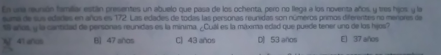 En una reunión famriar están presentes un abuelo que pasa de los ochenta, pero no llega a los noventa años, y tres hijos, y la
suma de sus edades en años es 172. Las edades de todas las personas reunidas son números primos diferentes no menores de
18 años, y la cantidad de personas reunidas es la mínima. ¿Cuál es la máxima edad que puede tener uno de los hijos?
X 41 años B) 47 años C) 43 años D) 53 años E) 37 años