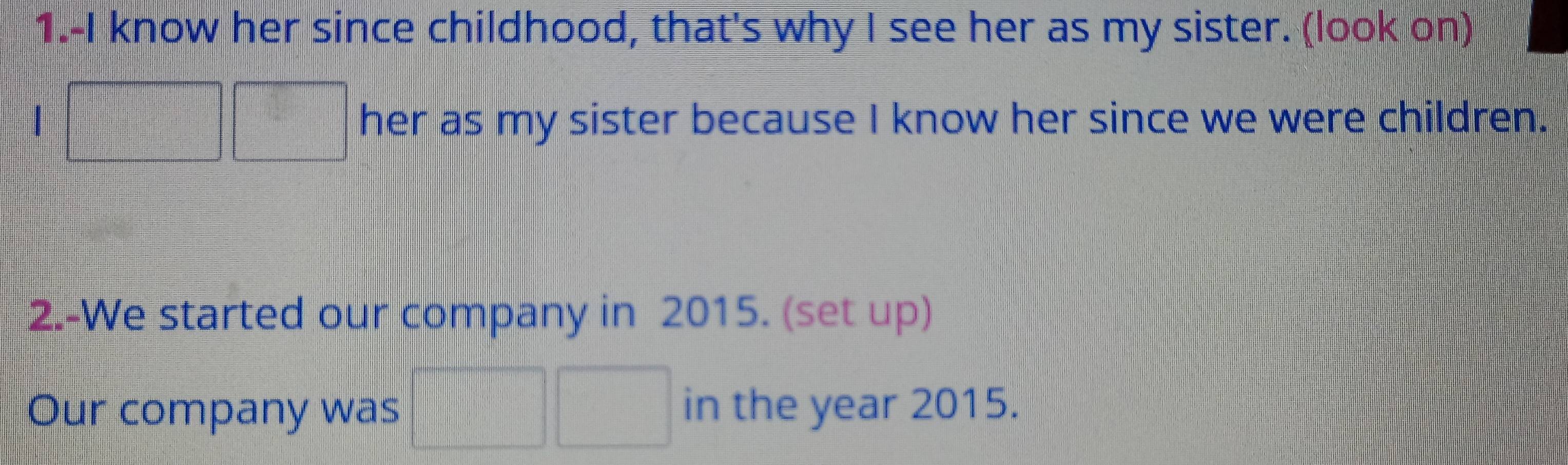 1.-I know her since childhood, that's why I see her as my sister. (look on) 
1 her as my sister because I know her since we were children. 
2.-We started our company in 2015. (set up) 
Our company was in the year 2015.