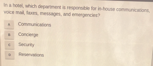 In a hotel, which department is responsible for in-house communications,
voice mail, faxes, messages, and emergencies?
A Communications
B Concierge
C Security
D Reservations