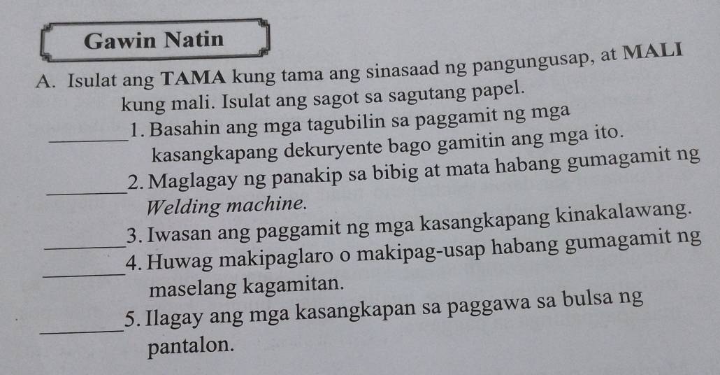 Gawin Natin 
A. Isulat ang TAMA kung tama ang sinasaad ng pangungusap, at MALI 
kung mali. Isulat ang sagot sa sagutang papel. 
1. Basahin ang mga tagubilin sa paggamit ng mga 
_kasangkapang dekuryente bago gamitin ang mga ito. 
_ 
2. Maglagay ng panakip sa bibig at mata habang gumagamit ng 
Welding machine. 
3. Iwasan ang paggamit ng mga kasangkapang kinakalawang. 
_ 
_4. Huwag makipaglaro o makipag-usap habang gumagamit ng 
maselang kagamitan. 
_ 
5. Ilagay ang mga kasangkapan sa paggawa sa bulsa ng 
pantalon.