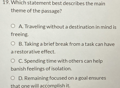 Which statement best describes the main
theme of the passage?
A. Traveling without a destination in mind is
freeing.
B. Taking a brief break from a task can have
a restorative effect.
C. Spending time with others can help
banish feelings of isolation.
D. Remaining focused on a goal ensures
that one will accomplish it.