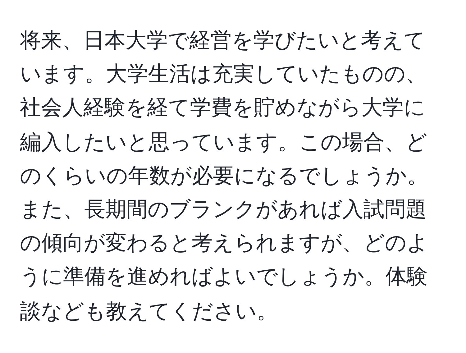 将来、日本大学で経営を学びたいと考えています。大学生活は充実していたものの、社会人経験を経て学費を貯めながら大学に編入したいと思っています。この場合、どのくらいの年数が必要になるでしょうか。また、長期間のブランクがあれば入試問題の傾向が変わると考えられますが、どのように準備を進めればよいでしょうか。体験談なども教えてください。