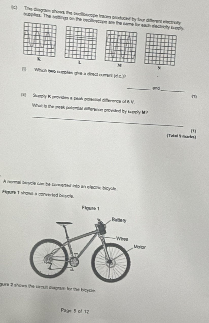 The diagram shows the oscilloscope traces produced by four diferent electricity 
supplies. The settings on the oscillloscope are the same for each electricity supply. 
(i) Which two supplies give a direct current (d.c.)? 
_ 
_ 
and 
(1) 
(ii) Supply K provides a peak potential difference of 6 V. 
_ 
What is the peak potential difference provided by supply M? 
(1) 
(Total 9 marks) 
A normal bicycle can be converted into an electric bicycle. 
Figure 1 shows a converted bicycle. 
gure 2 shows the circuit diagram for the bicycle. 
Page 5 of 12