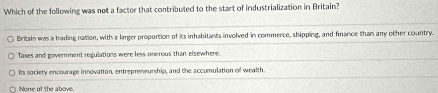 Which of the following was not a factor that contributed to the start of industrialization in Britain?
Britain was a trading nation, with a larger proportion of its inhabitants involved in commerce, shipping, and fınance than any other country.
Taxes and government regulations were less onerous than elsewhere.
Its society encourage innovation, entrepreneurship, and the accumulation of wealth.
None of the above.