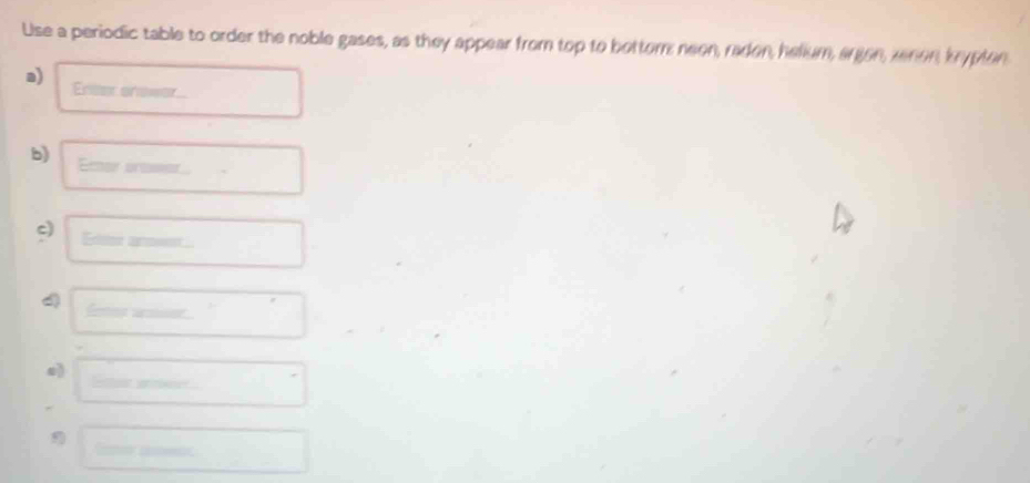 Use a periodic table to order the noble gases, as they appear from top to bottor neen, radon, helium, argon, zenon, krypton 
a) Eneer enower 
b) Emor prasor 
c) Editer ano== 
4 
e)