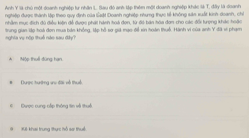 Anh Y là chủ một doanh nghiệp tư nhân L. Sau đó anh lập thêm một doanh nghiệp khác là T, đây là doanh
nghiệp được thành lập theo quy định của Luật Doanh nghiệp nhưng thực tế không sản xuất kinh doanh, chỉ
nhằm mục đích đủ điều kiện để được phát hành hoá đơn, từ đó bán hóa đơn cho các đối tượng khác hoặc
trung gian lập hoá đơn mua bán khống, lập hồ sơ giả mạo để xin hoàn thuổ. Hành vi của anh Y đã vi phạm
nghĩa vụ nộp thuế nào sau đây?
A Nộp thuế đúng hạn.
B Được hưởng ưu đãi về thuổ.
c Được cung cấp thông tin về thuề.
D Kê khai trung thực hồ sơ thuề.