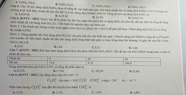 FeSO_4.3H_2O. B, FeSO_4.H_2O. C. FeSO_4.5H_2O. D. FeSO_4.4H_2O.
Câu 5. Cho 50 mL dung dịch FeSO₄ chưa rõ nồng độ vào bình tam giác, tiến hành chuẩn độ với dung dịch KMnO₄ 0.02
trường acid. Kết thúc chuẩn độ tiêu tổn hết 12,0 mL dung dịch KMnO₄ 0,02 M. Nồng độ mol của dung dịch FeSO_4I M trong môi
A. 0,024 M. B. 0,24 M. B. 2,4 M. D. 0,0024 M.
Câu 6. [KNTT - SBT] Thuốc tim dễ bị phân hùy khi bào quản nên trước khi sử dụng thuốc tím pha sẵn cản xác định lai nồng độ bằng
cách chuẩn độ với dung dịch H_2C_2O_4. Tiển hành thí nghiệm theo các bước sau:
Bước 1: Cân chính xác lượng oxalic acid ngậm nước (H_2C_2O_42H_2O,M=126,07) để pha chế được 100ml dung dịch H_2C_2O
độ chuẩn 0,05M 4 có nỗng
Bước 2: Dùng pipette hút 5ml dung dịch H_2C_2O_4 a vừa pha chế cho vào bình tam giác. Chuyển dung dịch KMnO, nồng độ a. 10^(-2) molL
vào burette rồi tiến hành chuẩn độ đến khi dung dịch trong bình tam giác có màu hồng nhạt bền khoảng 10 giây thì vừa hết 5,1mL.
Giá trị của a là
A.2,04 B.1,84
Câu 7. [KNTT - SBT] Khi làm lạnh dung dịch FeCl_3 thu được tinh thể C.2,12 . Cho độ tan của D. 1,66
FeCl_3.6H_2O FeCl_3.6H_2O
nhiệt độ như sau: trong nước ở một số
A.22,2% B.17.4% C. 18,2%
Câu 8. |KNTT-SBT| Cân bằng được duy trì ở p I=6 D.25,6%
Cr_2O_7^((2-)(dacam)+H_2)O 2CrO_4^((2-)(ving)+2H^+) K_C=10^(-15.2)
Phần trăm lượng Cr_2O_7^2 ban đầu đã chuyển hóa thành CrO_4^(2-) là
A. 4,2% B. 3,1% C. 3,9% D. 4,8%