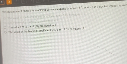 1 2
Which statement about the simplified binomial expansion of (a+b)^n ', where n is a positive integer, is true
The wiale of the be niniar conliden . ne t io. all values of e

The values of _nC_5 and _nC_n are equal to 1
The value of the binomial coefficient _nC_1 S n-1 for all values of n