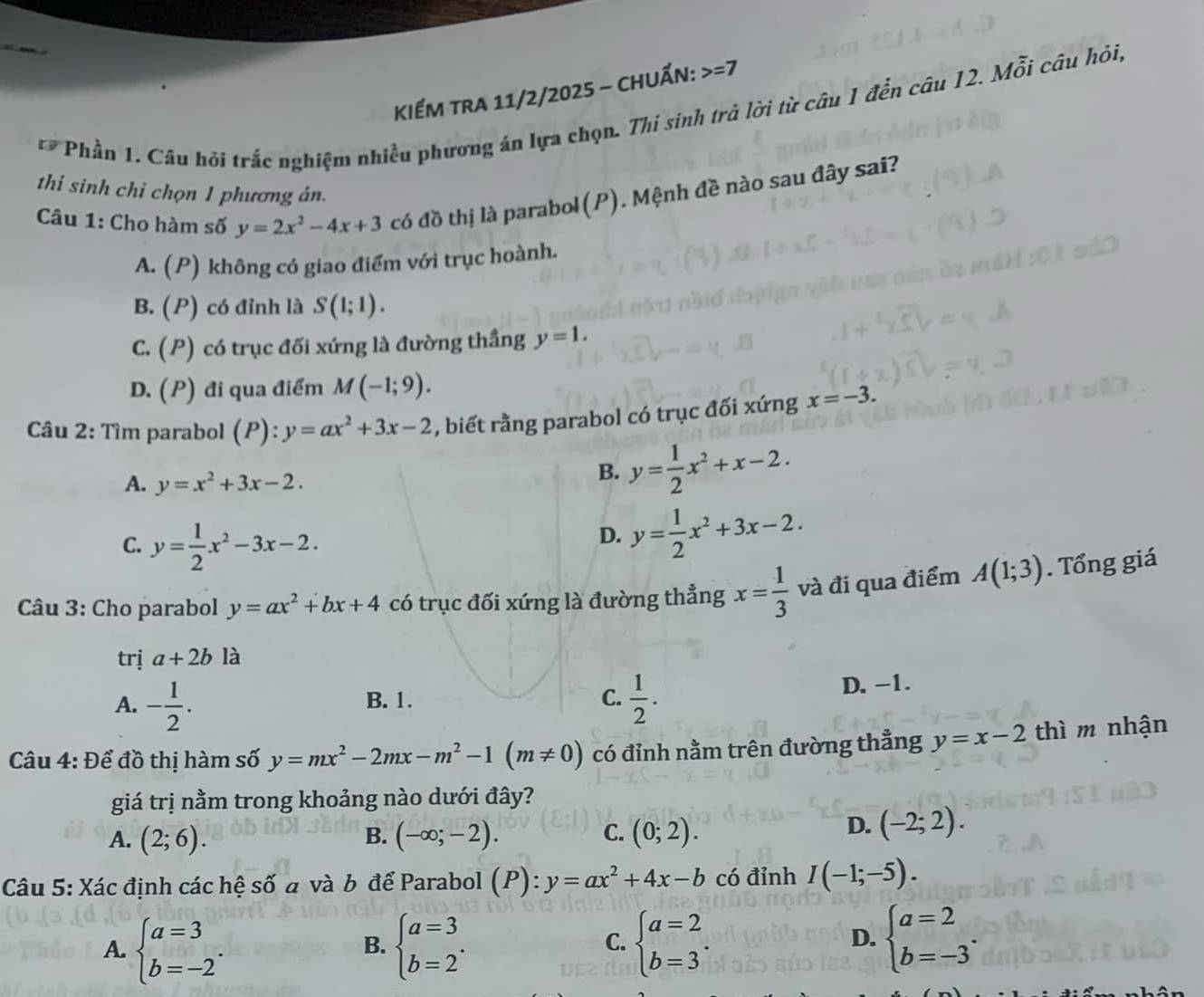 KểM tra 11/2/2025 - ChUẤn: =7
Phần 1. Câu hội trắc nghiệm nhiều phương án lựa chọn. Thi sinh trả lời từ câu 1 đến câu 12. Mỗi câu hỏi,
thi sinh chi chọn 1 phương án.
Câu 1: Cho hàm số y=2x^2-4x+3 có đồ thị là parabol(P). Mệnh đề nào sau đây sai?
A. (P) không có giao điểm với trục hoành.
B. (P) có đỉnh là S(1;1).
C. (P) có trục đối xứng là đường thầng y=1.
D. (P) đi qua điểm M(-1;9).
Câu 2: Tìm parabol (P):y=ax^2+3x-2 , biết rằng parabol có trục đối xứng x=-3.
A. y=x^2+3x-2.
B. y= 1/2 x^2+x-2.
C. y= 1/2 x^2-3x-2.
D. y= 1/2 x^2+3x-2.
Câu 3: Cho parabol y=ax^2+bx+4 có trục đối xứng là đường thẳng x= 1/3  và đi qua điểm A(1;3). Tổng giá
trị a+2b là
B. 1. C. D. -1.
A. - 1/2 .  1/2 .
Câu 4: Để đồ thị hàm số y=mx^2-2mx-m^2-1(m!= 0) có đỉnh nằm trên đường thẳng y=x-2 thì m nhận
giá trị nằm trong khoảng nào dưới đây?
A. (2;6). B. (-∈fty ;-2). C. (0;2).
D. (-2;2).
Câu 5: Xác định các hệ số đ và b để Parabol (P):y=ax^2+4x-b có đỉnh I(-1;-5).
A. beginarrayl a=3 b=-2endarray. . beginarrayl a=3 b=2endarray. . beginarrayl a=2 b=3endarray. .
B.
C.
D. beginarrayl a=2 b=-3endarray. .