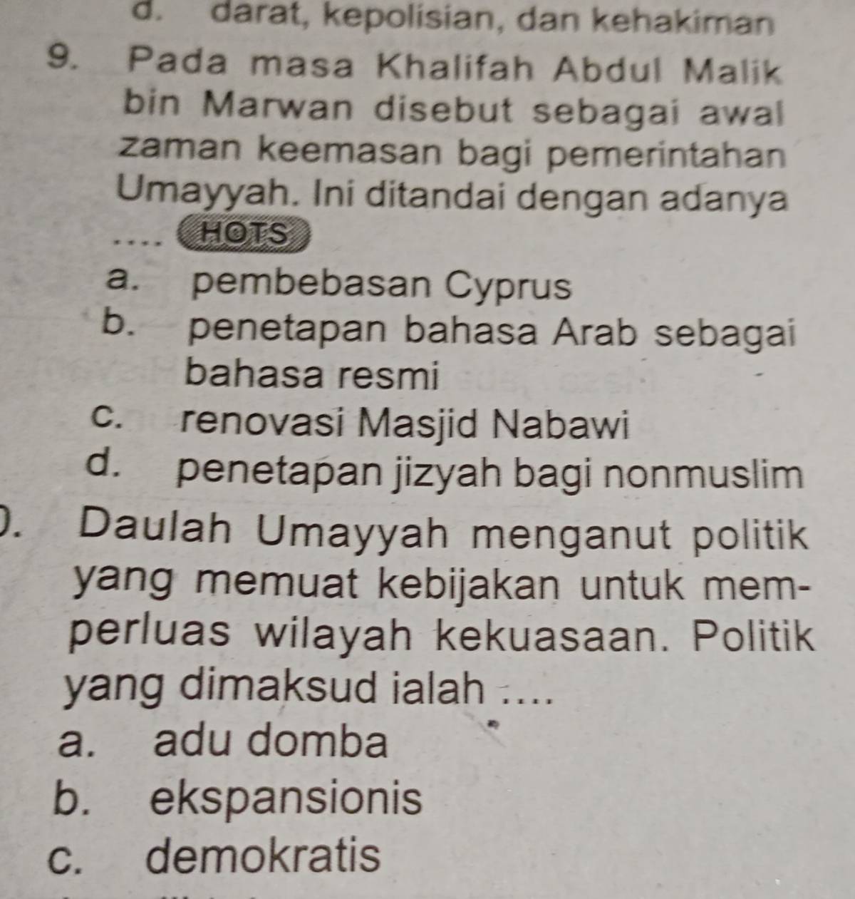 d. darat, kepolisian, dan kehakiman
9. Pada masa Khalifah Abdul Malik
bin Marwan disebut sebagai awal
zaman keemasan bagi pemerintahan
Umayyah. Ini ditandai dengan adanya
HOTS
a. pembebasan Cyprus
b. penetapan bahasa Arab sebagai
bahasa resmi
c. renovasi Masjid Nabawi
d. penetapan jizyah bagi nonmuslim
). Daulah Umayyah menganut politik
yang memuat kebijakan untuk mem-
perluas wilayah kekuasaan. Politik
yang dimaksud ialah ....
a. adu domba
b. ekspansionis
c. demokratis