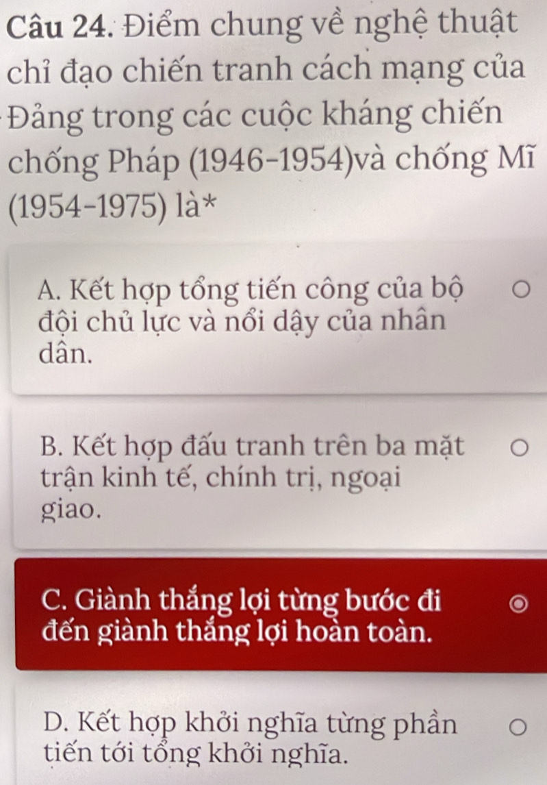 Điểm chung về nghệ thuật
chỉ đạo chiến tranh cách mạng của
Đảng trong các cuộc kháng chiến
chống Pháp (1946-1954)và chống Mĩ
(1954-1975) là*
A. Kết hợp tổng tiến công của bộ
đội chủ lực và nổi dậy của nhân
dân.
B. Kết hợp đấu tranh trên ba mặt
trận kinh tế, chính trị, ngoại
giao.
C. Giành thắng lợi từng bước đi
đến giành thắng lợi hoàn toàn.
D. Kết hợp khởi nghĩa từng phần
tiến tới tổng khởi nghĩa.