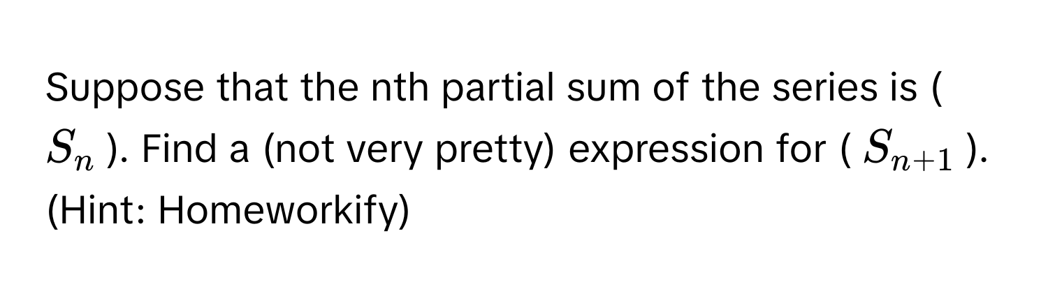 Suppose that the nth partial sum of the series is ($S_n$). Find a (not very pretty) expression for ($S_n+1$). (Hint: Homeworkify)