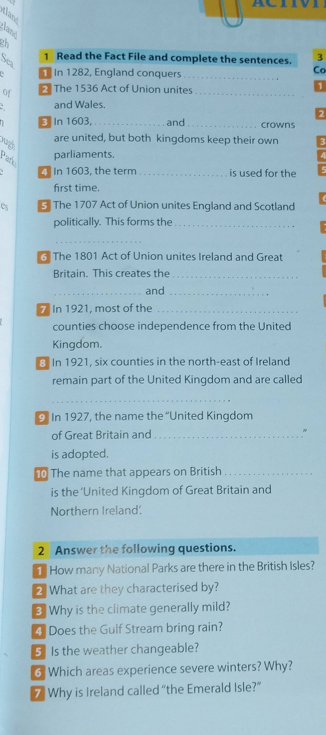 ACIIVI 
tland 
gland 
gh 
1 Read the Fact File and complete the sentences. 3 
Sea 
e ] In 1282, England conquers_ 
Co 
of 2 The 1536 Act of Union unites_ 
and Wales. 
a B In 1603,_ and_ crowns 
are united, but both kingdoms keep their own 
bugh 
parliaments. 
Parks 
4 In 1603, the term _is used for the 
first time. 
es 5 The 1707 Act of Union unites England and Scotland 
politically. This forms the_ 
_ 
6 The 1801 Act of Union unites Ireland and Great 
Britain. This creates the_ 
_and_ 
7 In 1921, most of the_ 
counties choose independence from the United 
Kingdom. 
3. In 1921, six counties in the north-east of Ireland 
remain part of the United Kingdom and are called 
_ 
9 In 1927, the name the “United Kingdom 
of Great Britain and_ 
" 
is adopted. 
10 The name that appears on British_ 
is the ‘United Kingdom of Great Britain and 
Northern Ireland. 
2 Answer the following questions. 
1 How many National Parks are there in the British Isles? 
2 What are they characterised by? 
3 Why is the climate generally mild? 
4 Does the Gulf Stream bring rain? 
5 Is the weather changeable? 
6 Which areas experience severe winters? Why? 
7 Why is Ireland called “the Emerald Isle?”