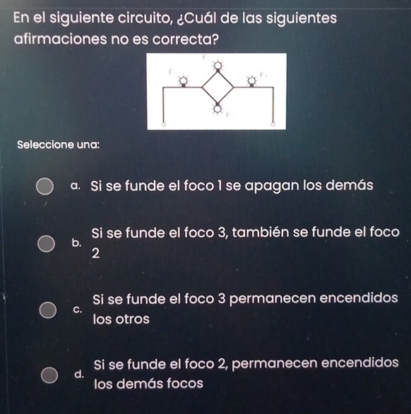 En el siguiente circuito, ¿Cuál de las siguientes
afirmaciones no es correcta?
Seleccione una:
a. Si se funde el foco 1 se apagan los demás
Si se funde el foco 3, también se funde el foco
b.
2
Si se funde el foco 3 permanecen encendidos
C.
los otros
Si se funde el foco 2, permanecen encendidos
d.
los demás focos