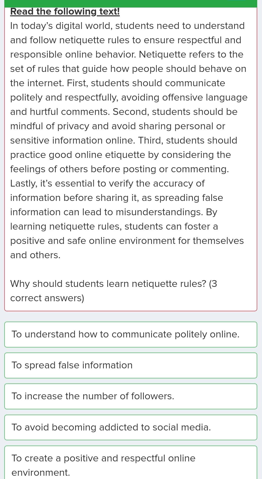 Read the following text!
In today's digital world, students need to understand
and follow netiquette rules to ensure respectful and
responsible online behavior. Netiquette refers to the
set of rules that guide how people should behave on
the internet. First, students should communicate
politely and respectfully, avoiding offensive language
and hurtful comments. Second, students should be
mindful of privacy and avoid sharing personal or
sensitive information online. Third, students should
practice good online etiquette by considering the
feelings of others before posting or commenting.
Lastly, it's essential to verify the accuracy of
information before sharing it, as spreading false
information can lead to misunderstandings. By
learning netiquette rules, students can foster a
positive and safe online environment for themselves
and others.
Why should students learn netiquette rules? (3
correct answers)
To understand how to communicate politely online.
To spread false information
To increase the number of followers.
To avoid becoming addicted to social media.
To create a positive and respectful online
environment.