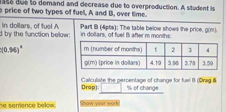 ease due to demand and decrease due to overproduction. A student is 
e price of two types of fuel, A and B, over time. 
in dollars, of fuel A Part B (4pts): The table below shows the price, g(m), 
d by the function below: in dollars, of fuel B after m months :
(0.96)^x
Calculate the percentage of change for fuel B (Drag & 
Drop): □ % ofcl ange 
he sentence below. Show your work!