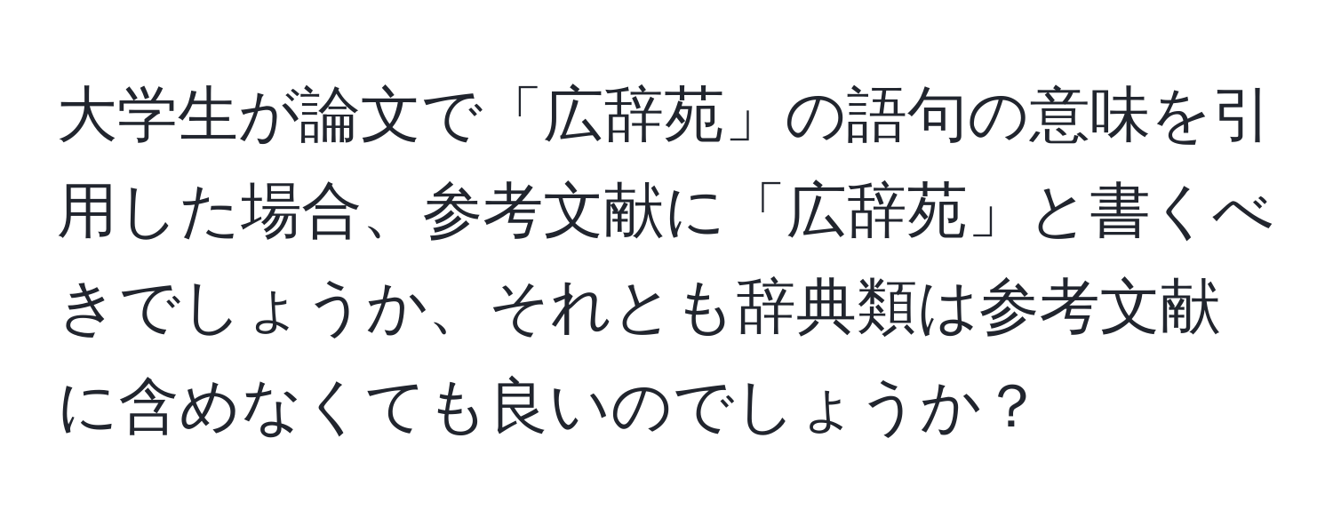 大学生が論文で「広辞苑」の語句の意味を引用した場合、参考文献に「広辞苑」と書くべきでしょうか、それとも辞典類は参考文献に含めなくても良いのでしょうか？