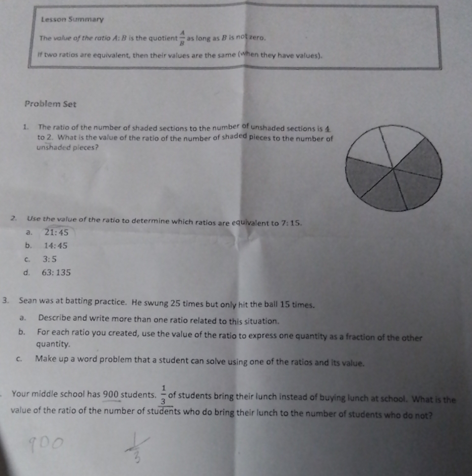 Lesson Summary
The value of the ratio A: B is the quotient  A/B  as long as B is not zero.
If two ratios are equivalent, then their values are the same (when they have values).
Problem Set
1. The ratio of the number of shaded sections to the number of unshaded sections is 4
to 2. What is the value of the ratio of the number of shaded pieces to the number of
unshaded pieces?
2. Use the value of the ratio to determine which ratios are equivalent to 7:15.
a. 21:45
b. 14:45
C. 3:5
d. 63:135
3. Sean was at batting practice. He swung 25 times but only hit the ball 15 times.
a. Describe and write more than one ratio related to this situation.
b. For each ratio you created, use the value of the ratio to express one quantity as a fraction of the other
quantity.
c. Make up a word problem that a student can solve using one of the ratios and its value.
Your middle school has 900 students.  1/3  of students bring their lunch instead of buying lunch at school. What is the
value of the ratio of the number of students who do bring their lunch to the number of students who do not?