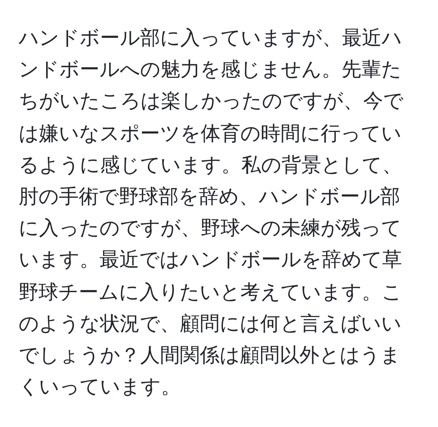 ハンドボール部に入っていますが、最近ハンドボールへの魅力を感じません。先輩たちがいたころは楽しかったのですが、今では嫌いなスポーツを体育の時間に行っているように感じています。私の背景として、肘の手術で野球部を辞め、ハンドボール部に入ったのですが、野球への未練が残っています。最近ではハンドボールを辞めて草野球チームに入りたいと考えています。このような状況で、顧問には何と言えばいいでしょうか？人間関係は顧問以外とはうまくいっています。