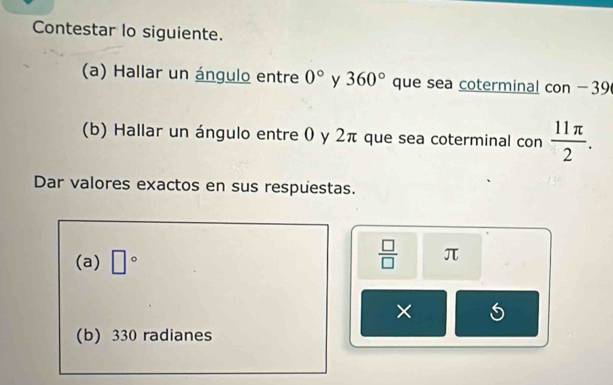 Contestar lo siguiente. 
(a) Hallar un ángulo entre 0° y 360° que sea coterminal con -39
(b) Hallar un ángulo entre 0 y 2π que sea coterminal con  11π /2 . 
Dar valores exactos en sus respuestas. 
(a) □°
 □ /□   π
× 5 
(b) 330 radianes