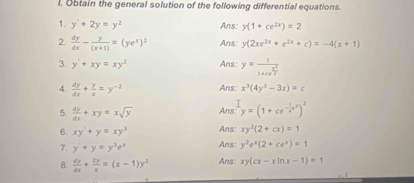 Obtain the general solution of the following differential equations. 
1. y'+2y=y^2 Ans: y(1+ce^(2x))=2
2.  dy/dx - y/(x+1) =(ye^x)^2 Ans: y(2xe^(2x)+e^(2x)+c)=-4(x+1)
3. y'+xy=xy^2 Ans: y=frac 11+ce^(frac x^2)2
4.  dy/dx + y/x =y^(-2)
Ans: x^3(4y^3-3x)=c
5.  dy/dx +xy=xsqrt(y) y=(1+ce^(-frac 1)4x^2)^2
Ans: 
6. xy'+y=xy^3 Ans: xy^2(2+cx)=1
7. y'+y=y^3e^x Ans: y^2e^x(2+ce^x)=1
8.  dy/dx + 2y/x =(x-1)y^2 Ans: xy(cx-xln x-1)=1
2