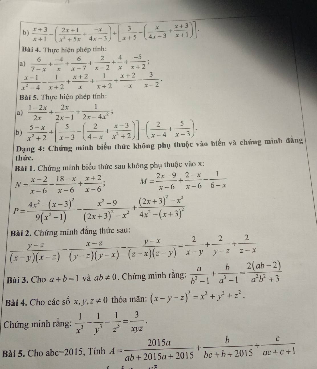  (x+3)/x+1 -( (2x+1)/x^2+5x + (-x)/4x-3 )+[ 3/x+5 -( x/4x-3 + (x+3)/x+1 )].
Bài 4. Thực hiện phép tính:
a)  6/7-x + (-4)/x + 6/x-7 + 2/x-2 + 4/x + (-5)/x+2 ;
 (x-1)/x^2-4 - 1/x+2 + (x+2)/x + 1/x+2 + (x+2)/-x - 3/x-2 .
Bài 5. Thực hiện phép tính:
a)  (1-2x)/2x + 2x/2x-1 + 1/2x-4x^2 ;
b)  (5-x)/x^2+2 +[ 5/x-3 -( 2/4-x + (x-3)/x^2+2 )]-( 2/x-4 + 5/x-3 ).
Dạng 4: Chứng minh biểu thức không phụ thuộc vào biến và chứng minh đẳng
thức.
Bài 1. Chứng minh biểu thức sau không phụ thuộc vào x:
N= (x-2)/x-6 - (18-x)/x-6 + (x+2)/x-6 ;
M= (2x-9)/x-6 + (2-x)/x-6 - 1/6-x 
P=frac 4x^2-(x-3)^29(x^2-1)-frac x^2-9(2x+3)^2-x^2+frac (2x+3)^2-x^24x^2-(x+3)^2
Bài 2. Chứng minh đẳng thức sau:
 (y-z)/(x-y)(x-z) - (x-z)/(y-z)(y-x) - (y-x)/(z-x)(z-y) = 2/x-y + 2/y-z + 2/z-x 
Bài 3. Cho a+b=1 và ab!= 0. Chứng minh rằng:  a/b^3-1 + b/a^3-1 = (2(ab-2))/a^2b^2+3 
Bài 4. Cho các số x,y,z!= 0 thỏa mãn: (x-y-z)^2=x^2+y^2+z^2.
Chứng minh rằng:  1/x^3 - 1/y^3 - 1/z^3 = 3/xyz .
Bài 5. Cho abc =2015 , Tính A= 2015a/ab+2015a+2015 + b/bc+b+2015 + c/ac+c+1 