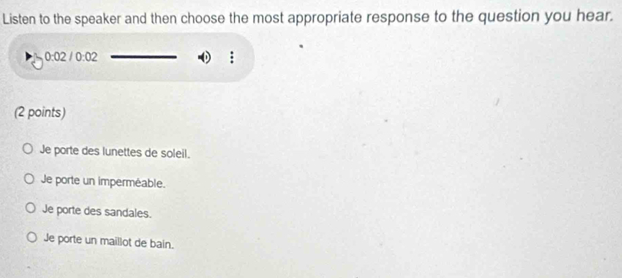 Listen to the speaker and then choose the most appropriate response to the question you hear.
0:02/0:02
(2 points)
Je porte des lunettes de soleil.
Je porte un imperméable.
Je porte des sandales.
Je porte un maillot de bain.