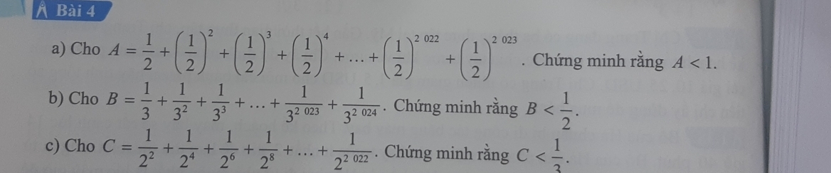 a Bài 4 
a) Cho A= 1/2 +( 1/2 )^2+( 1/2 )^3+( 1/2 )^4+...+( 1/2 )^2022+( 1/2 )^2023. Chứng minh rằng A<1</tex>. 
b) Cho B= 1/3 + 1/3^2 + 1/3^3 +...+ 1/3^(2023) + 1/3^(2024) . Chứng minh rằng B . 
c) Cho C= 1/2^2 + 1/2^4 + 1/2^6 + 1/2^8 +...+ 1/2^(2022) . Chứng minh rằng C .