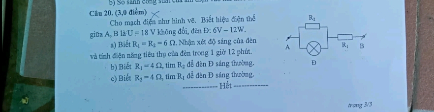 Số sanh công suất củ
Câu 20. (3,0 điểm)
Cho mạch điện như hình vẽ. Biết hiệu điện thế
giữa A, B là U=18 V không đổi, đèn Đ: 6V-12W.
a) Biết R_1=R_2=6Omega. Nhận xét độ sáng của đèn
và tính điện năng tiêu thụ của đèn trong 1 giờ 12 phút. 
b) Biết R_1=4Omega , , tìm R_2 để đèn Đ sáng thường.
c) Biết R_2=4Omega , tìm Rị để denD sáng thường.
_Hết_
trang 3/3