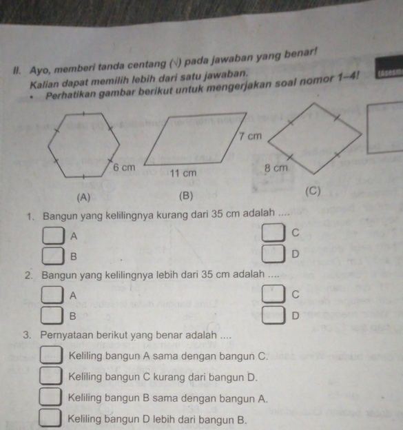 ll. Ayo, memberi tanda centang (√) pada jawaban yang benar!
Kalian dapat memilih lebih dari satu jawaban.
Perhatikan gambar berikut untuk mengerjakan soal nomor 1-4! casesm
(A) (B) (C)
1. Bangun yang kelilingnya kurang dari 35 cm adalah ....
A
C
B
D
2. Bangun yang kelilingnya lebih dari 35 cm adalah ....
A
C
B
D
3. Pernyataan berikut yang benar adalah ....
Keliling bangun A sama dengan bangun C.
Keliling bangun C kurang dari bangun D.
Keliling bangun B sama dengan bangun A.
Keliling bangun D lebih dari bangun B.