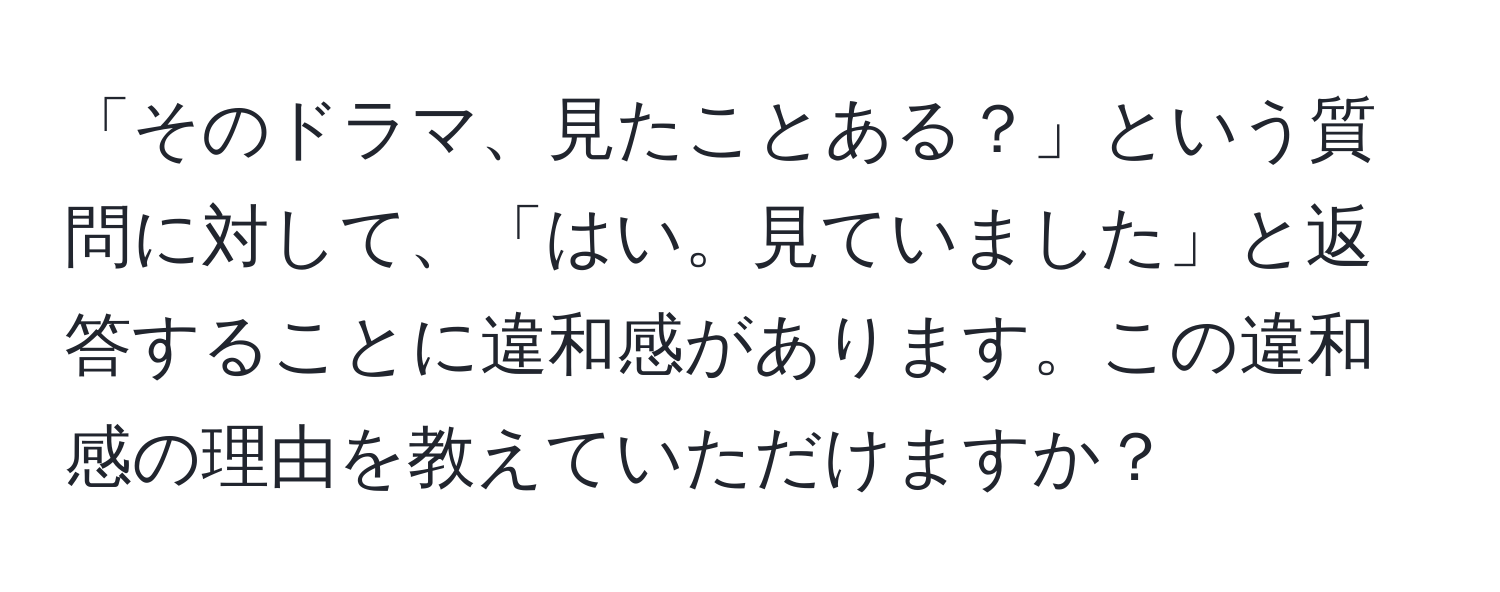 「そのドラマ、見たことある？」という質問に対して、「はい。見ていました」と返答することに違和感があります。この違和感の理由を教えていただけますか？