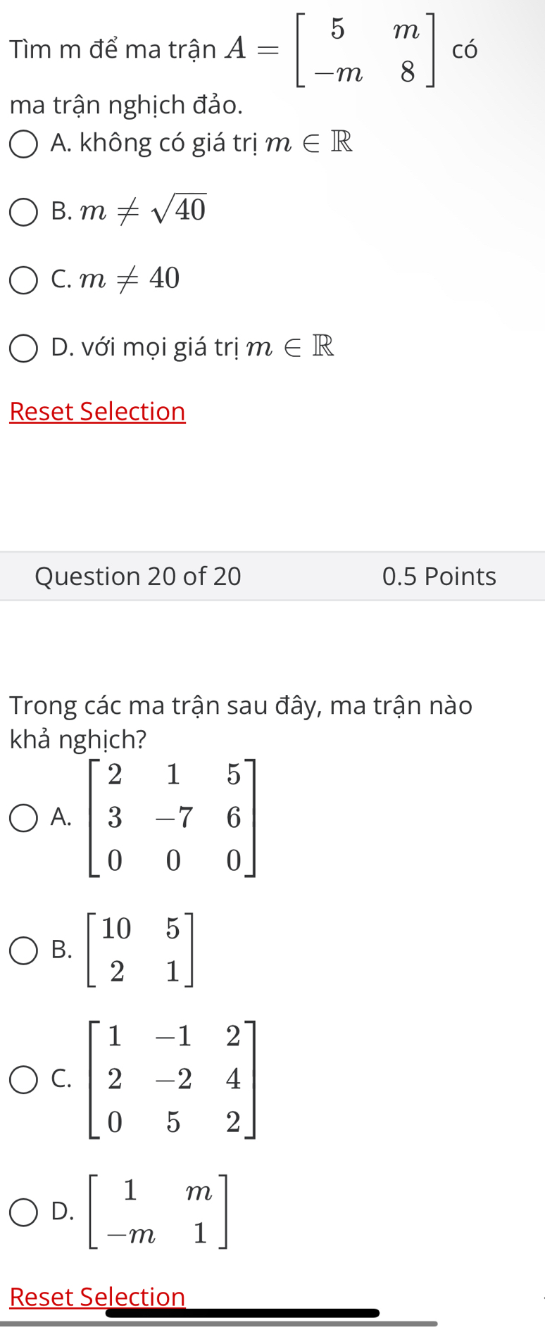 Tìm m để ma trận A=beginbmatrix 5&m -m&8endbmatrix có
ma trận nghịch đảo.
A. không có giá trị m∈ R
B. m!= sqrt(40)
C. m!= 40
D. với mọi giá trị m∈ R
Reset Selection
Question 20 of 20 0.5 Points
Trong các ma trận sau đây, ma trận nào
khả nghịch?
A. beginbmatrix 2&1&5 3&-7&6 0&0&0endbmatrix
B. beginbmatrix 10&5 2&1endbmatrix
C. beginbmatrix 1&-1&2 2&-2&4 0&5&2endbmatrix
D. beginbmatrix 1&m -m&1endbmatrix
Reset Selection