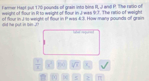 Farmer Hapt put 170 pounds of grain into bins R, J and P. The ratio of 
weight of flour in R to weight of flour in J was 9:7. The ratio of weight 
of flour in J to weight of flour in P was 4:3. How many pounds of grain 
did he put in bin J? 
label required
 Y/X  x^2 f(x) sqrt[n](x) X_n
(x) |X| S ≥ π